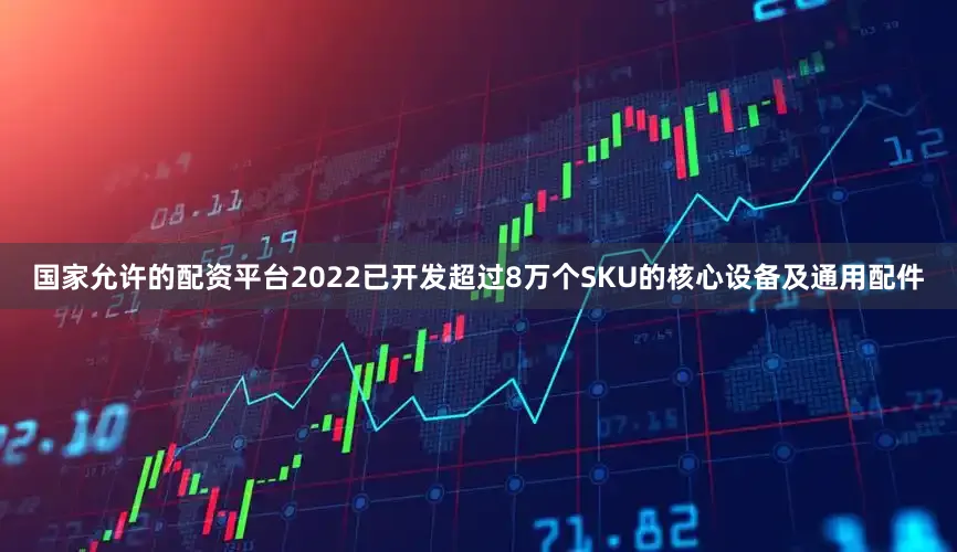 国家允许的配资平台2022已开发超过8万个SKU的核心设备及通用配件