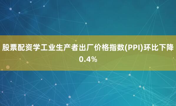 股票配资学工业生产者出厂价格指数(PPI)环比下降0.4%