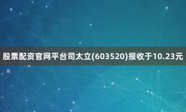 股票配资官网平台司太立(603520)报收于10.23元
