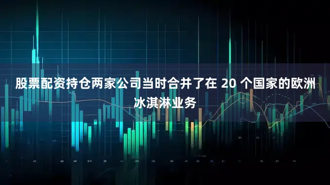 股票配资持仓两家公司当时合并了在 20 个国家的欧洲冰淇淋业务