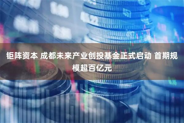钜阵资本 成都未来产业创投基金正式启动 首期规模超百亿元