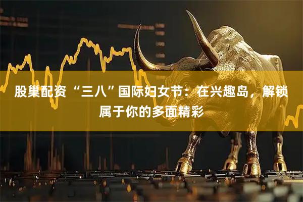股巢配资 “三八”国际妇女节：在兴趣岛，解锁属于你的多面精彩