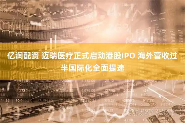 亿润配资 迈瑞医疗正式启动港股IPO 海外营收过半国际化全面提速