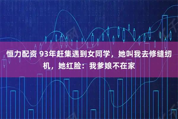 恒力配资 93年赶集遇到女同学，她叫我去修缝纫机，她红脸：我爹娘不在家