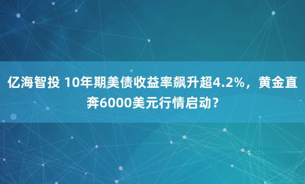 亿海智投 10年期美债收益率飙升超4.2%，黄金直奔6000美元行情启动？