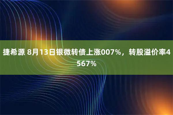 捷希源 8月13日银微转债上涨007%，转股溢价率4567%