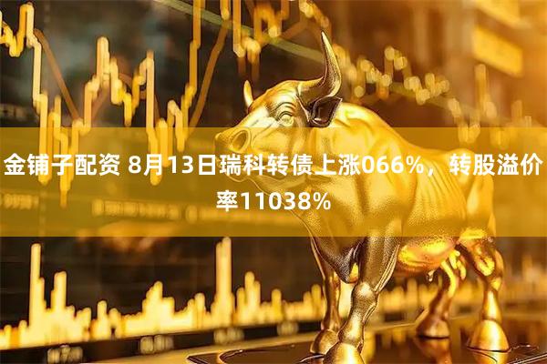 金铺子配资 8月13日瑞科转债上涨066%，转股溢价率11038%