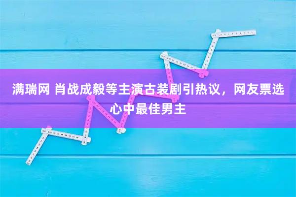 满瑞网 肖战成毅等主演古装剧引热议，网友票选心中最佳男主