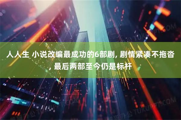 人人生 小说改编最成功的6部剧, 剧情紧凑不拖沓, 最后两部至今仍是标杆