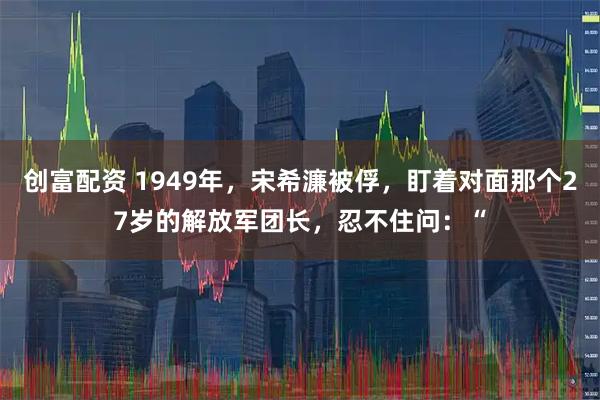 创富配资 1949年，宋希濂被俘，盯着对面那个27岁的解放军团长，忍不住问：“