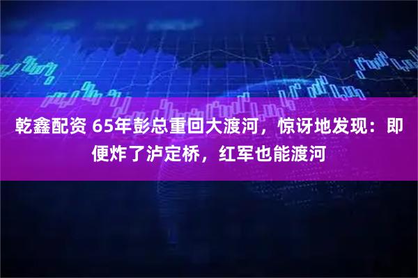 乾鑫配资 65年彭总重回大渡河，惊讶地发现：即便炸了泸定桥，红军也能渡河