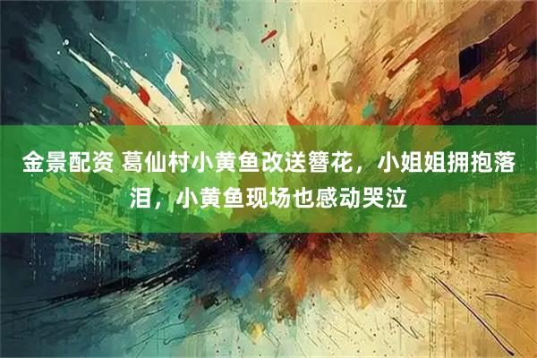 金景配资 葛仙村小黄鱼改送簪花，小姐姐拥抱落泪，小黄鱼现场也感动哭泣